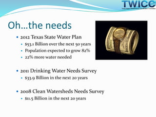 Oh…the needs
 2012 Texas State Water Plan
 $53.1 Billion over the next 50 years
 Population expected to grow 82%
 22% more water needed
 2011 Drinking Water Needs Survey
 $33.9 Billion in the next 20 years
 2008 Clean Watersheds Needs Survey
 $11.5 Billion in the next 20 years
 