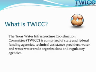 What is TWICC?
The Texas Water Infrastructure Coordination
Committee (TWICC) is comprised of state and federal
funding agencies, technical assistance providers, water
and waste water trade organizations and regulatory
agencies.
 