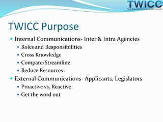 TWICC Purpose
 Internal Communications- Inter & Intra Agencies
 Roles and Responsibilities
 Cross Knowledge
 Compare/Streamline
 Reduce Resources
 External Communications- Applicants, Legislators
 Proactive vs. Reactive
 Get the word out
 