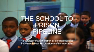THE SCHOOL TO
PRISON
PIPELINE
A Sociological Examination of the Relationship
Between School Suspension and Incarceration
 