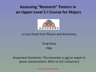 Assessing “Research” Posters in  an Upper-Level C-I Course for Majors A Case Study from Physics and Astronomy Greg Stacy P&A (Important Disclaimer: The presenter is  not  an expert in poster presentations. Refer to CxC resources!) CxC Summer Institute June 2011 