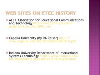 AECT Association for Educational Communications and Technology  http://aect.site-ym.com/? page=aect_in_the_20th_cen   Capella University (By RA Reiser)  http :// www.capella.edu/idol/HistoryofIDTPartI.pdf Indiana University Department of Instructional Systems Technology  http://www.indiana.edu/~ idt/shortpapers/documents/ITduring20.html 