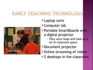 Laptop carts Computer lab Portable SmartBoards with a digital projector They were large and took up a lot of classroom space Document projector Online streaming of videos 2 desktops in the classroom 