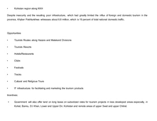 • Kohistan region along KKH
Despite insecurity and the resulting poor infrastructure, which had greatly limited the influx of foreign and domestic tourism in the
province, Khyber Pakhtunkhwa witnesses about 8.8 million, which is 19 percent of total national domestic traffic.
Opportunities
• Tourists Routes along Hazara and Malakand Divisions
• Tourists Resorts
• Hotels/Restaurants
• Clubs
• Festivals
• Tracks
• Cultural and Religious Tours
• IT infrastructure for facilitating and marketing the tourism products
Incentives:
• Government will also offer land on long lease on subsidized rates for tourism projects in less developed areas especially, in
Kohat, Bannu, D.I Khan, Lower and Upper Dir, Kohistan and remote areas of upper Swat and upper Chitral.
 