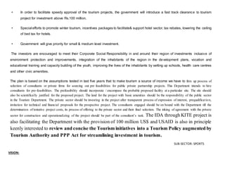 • In order to facilitate speedy approval of the tourism projects, the government will introduce a fast track clearance to tourism
project for investment above Rs.100 million.
• Special efforts to promote winter tourism, incentives packages to facilitate& support hotel sector, tax rebates, lowering the ceiling
of bed tax for hotels.
• Government will give priority for small & medium level investment.
The investors are encouraged to meet their Corporate Social Responsibility in and around their region of investments inclusive of
environment protection and improvements, integration of the inhabitants of the region in the development plans, vocation and
educational training and capacity building of the youth, improving the lives of the inhabitants by setting up schools, health care centres
and other civic amenities.
The plan is based on the assumptions tested in last five years that to make tourism a source of income we have to firm up process of
selection of consultants or private firms for sourcing out pre feasibilities for public private partnership projects. This Department intends to hire
consultants for pre-feasibilities. The prefeasibility should incorporate / encompass the probable proposed facility at a particular site. The site should
also be scientifically justified for the proposed project. The land for the project with basic amenities should be the responsibility of the public sector
in the Tourism Department. The private sector should be investing in the project after transparent process of expression of interest, prequalification,
invitation for technical and financial proposals for the prospective project. The consultants engaged should be on bound with the Department till the
determination of tentative project costs, its process of offering to the private sector and their final selection. The inking of agreement with the private
sector for construction and operationalizing of the project should be part of the consultant’s task. The IDA through KITE project is
also facilitating the Department with the provision of 100 million US$ and USAID is also in principle
keenly interested to review and concise the Tourism initiatives into a Tourism Policy augmented by
Tourism Authority and PPP Act for streamlining investment in tourism.
romote and develop the tourism industry by involving both SUB-SECTOR: SPORTS
VISION:
 