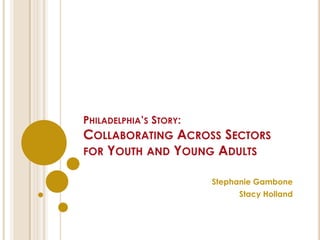 PHILADELPHIA’S STORY:
COLLABORATING ACROSS SECTORS
FOR YOUTH AND YOUNG ADULTS
Stephanie Gambone
Stacy Holland
 