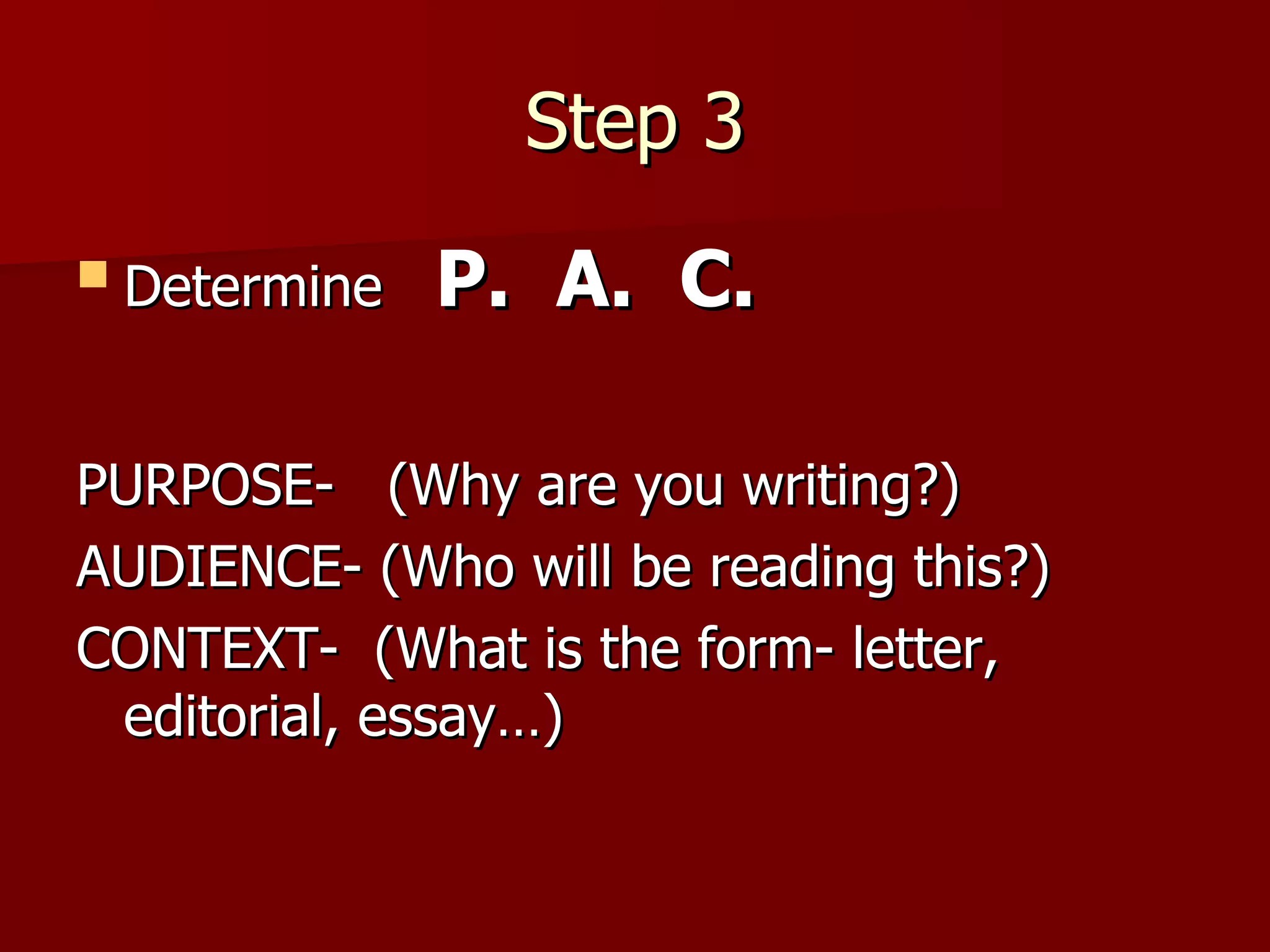 Step 3 Determine  P.  A.  C. PURPOSE-  (Why are you writing?) AUDIENCE- (Who will be reading this?) CONTEXT-  (What is the form- letter, editorial, essay…) 