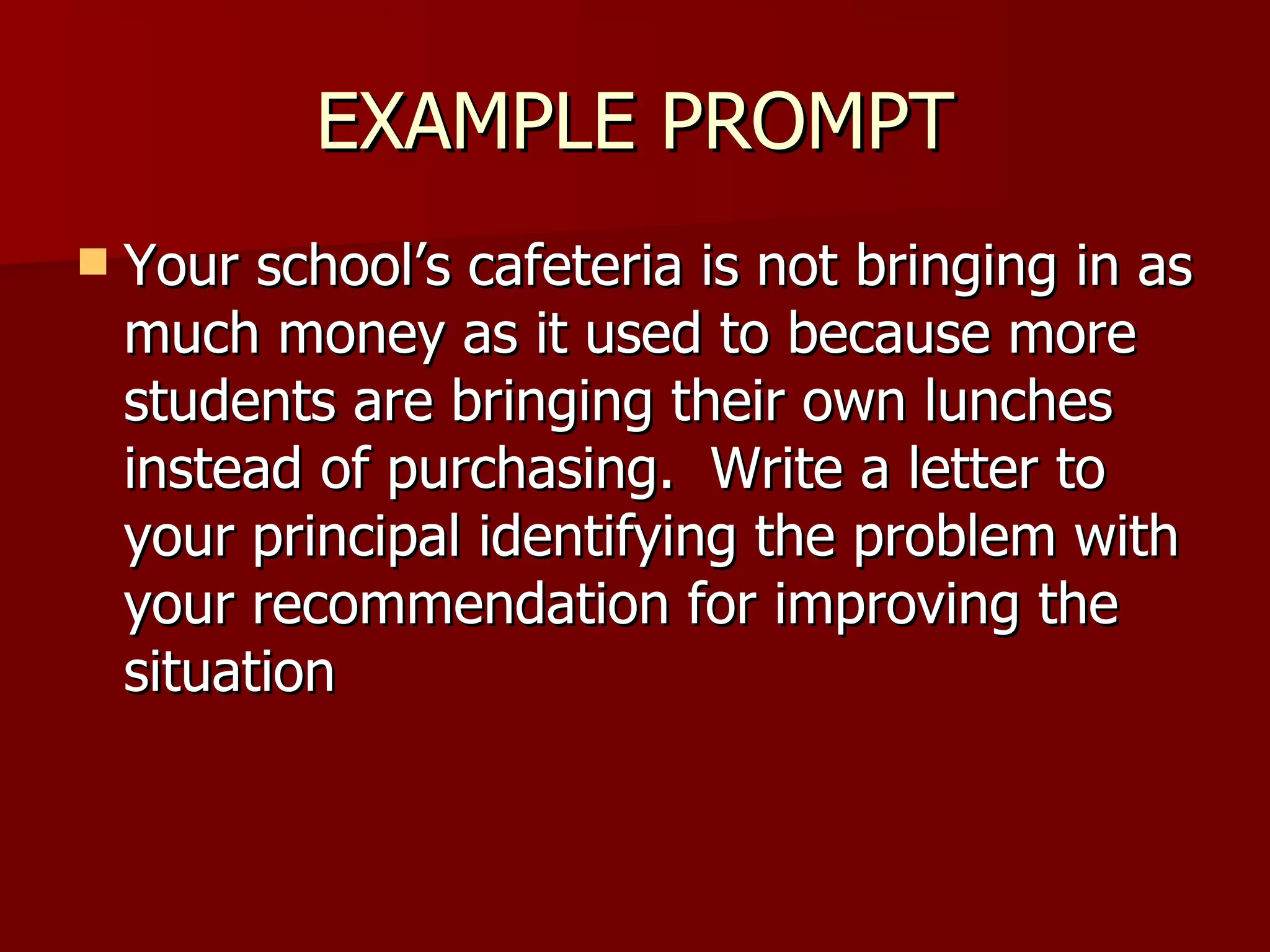 EXAMPLE PROMPT Your school’s cafeteria is not bringing in as much money as it used to because more students are bringing their own lunches instead of purchasing.  Write a letter to your principal identifying the problem with your recommendation for improving the situation 
