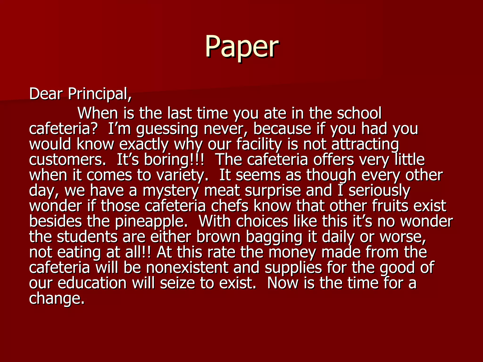 Paper Dear Principal, When is the last time you ate in the school cafeteria?  I’m guessing never, because if you had you would know exactly why our facility is not attracting customers.  It’s boring!!!  The cafeteria offers very little when it comes to variety.  It seems as though every other day, we have a mystery meat surprise and I seriously wonder if those cafeteria chefs know that other fruits exist besides the pineapple.  With choices like this it’s no wonder the students are either brown bagging it daily or worse, not eating at all!! At this rate the money made from the cafeteria will be nonexistent and supplies for the good of our education will seize to exist.  Now is the time for a change. 
