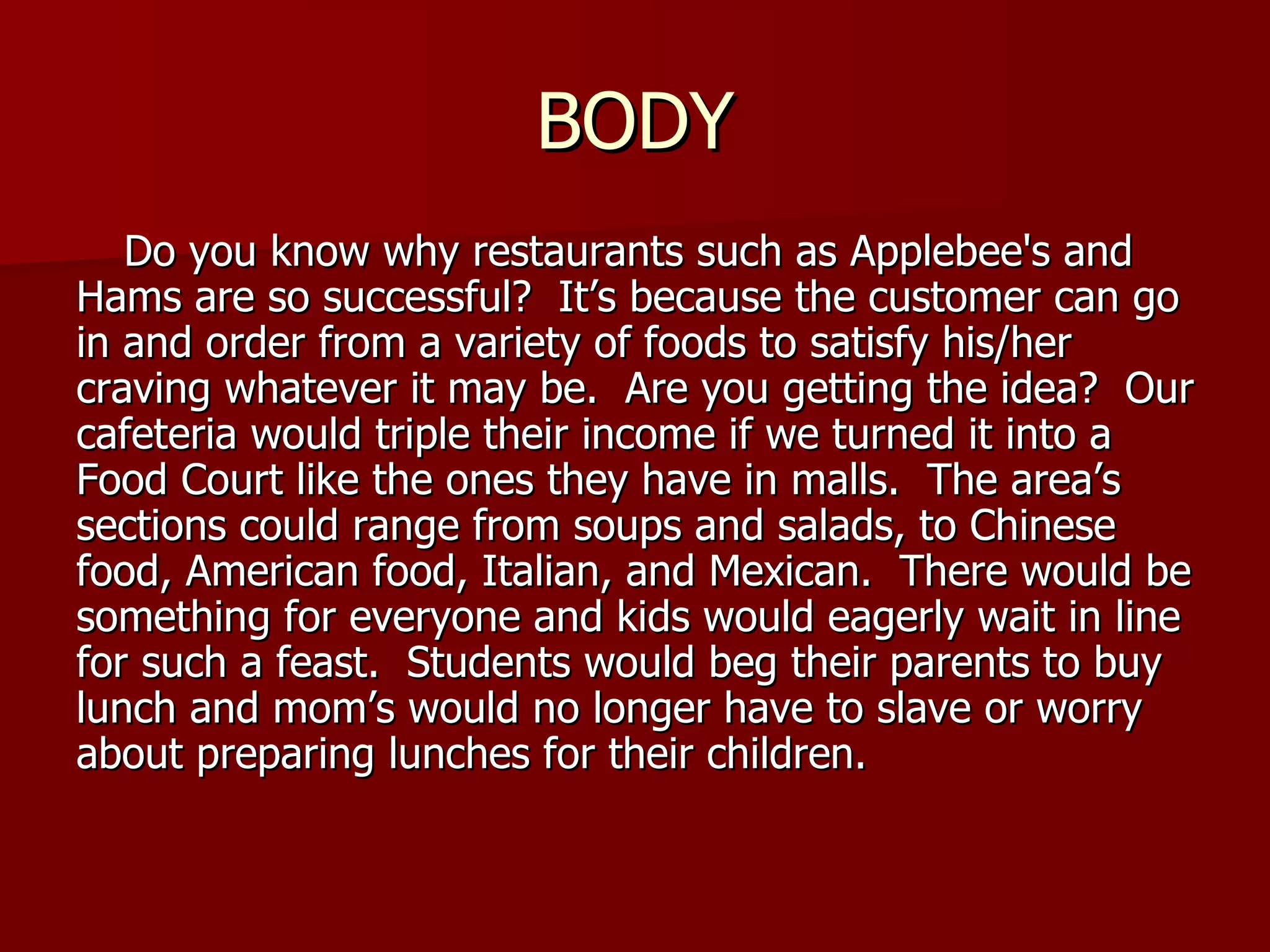 BODY Do you know why restaurants such as Applebee's and Hams are so successful?  It’s because the customer can go in and order from a variety of foods to satisfy his/her craving whatever it may be.  Are you getting the idea?  Our cafeteria would triple their income if we turned it into a Food Court like the ones they have in malls.  The area’s  sections could range from soups and salads, to Chinese food, American food, Italian, and Mexican.  There would be something for everyone and kids would eagerly wait in line for such a feast.  Students would beg their parents to buy lunch and mom’s would no longer have to slave or worry about preparing lunches for their children. 