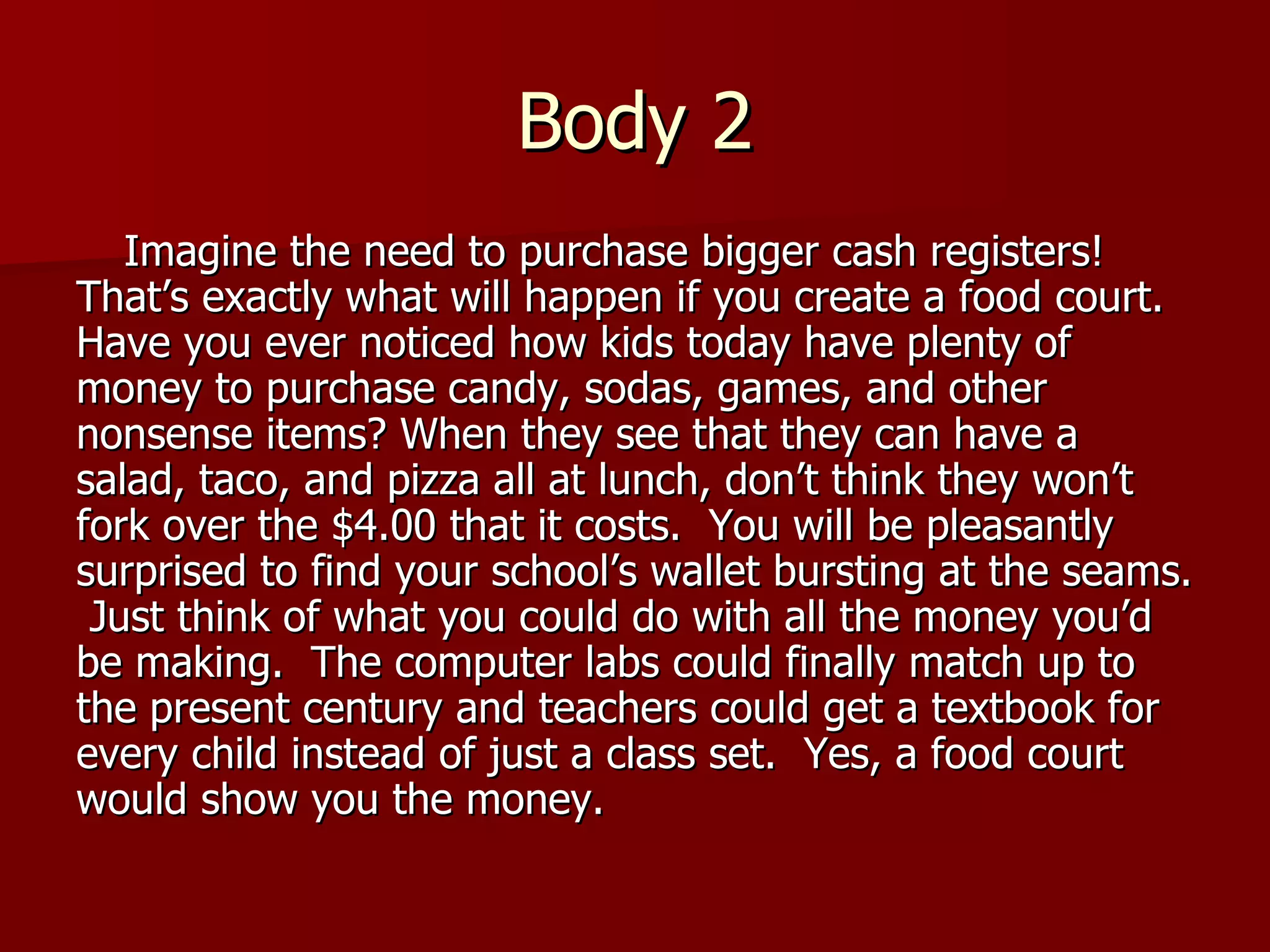 Body 2 Imagine the need to purchase bigger cash registers! That’s exactly what will happen if you create a food court.  Have you ever noticed how kids today have plenty of money to purchase candy, sodas, games, and other nonsense items? When they see that they can have a salad, taco, and pizza all at lunch, don’t think they won’t fork over the $4.00 that it costs.  You will be pleasantly surprised to find your school’s wallet bursting at the seams.  Just think of what you could do with all the money you’d be making.  The computer labs could finally match up to the present century and teachers could get a textbook for every child instead of just a class set.  Yes, a food court would show you the money. 