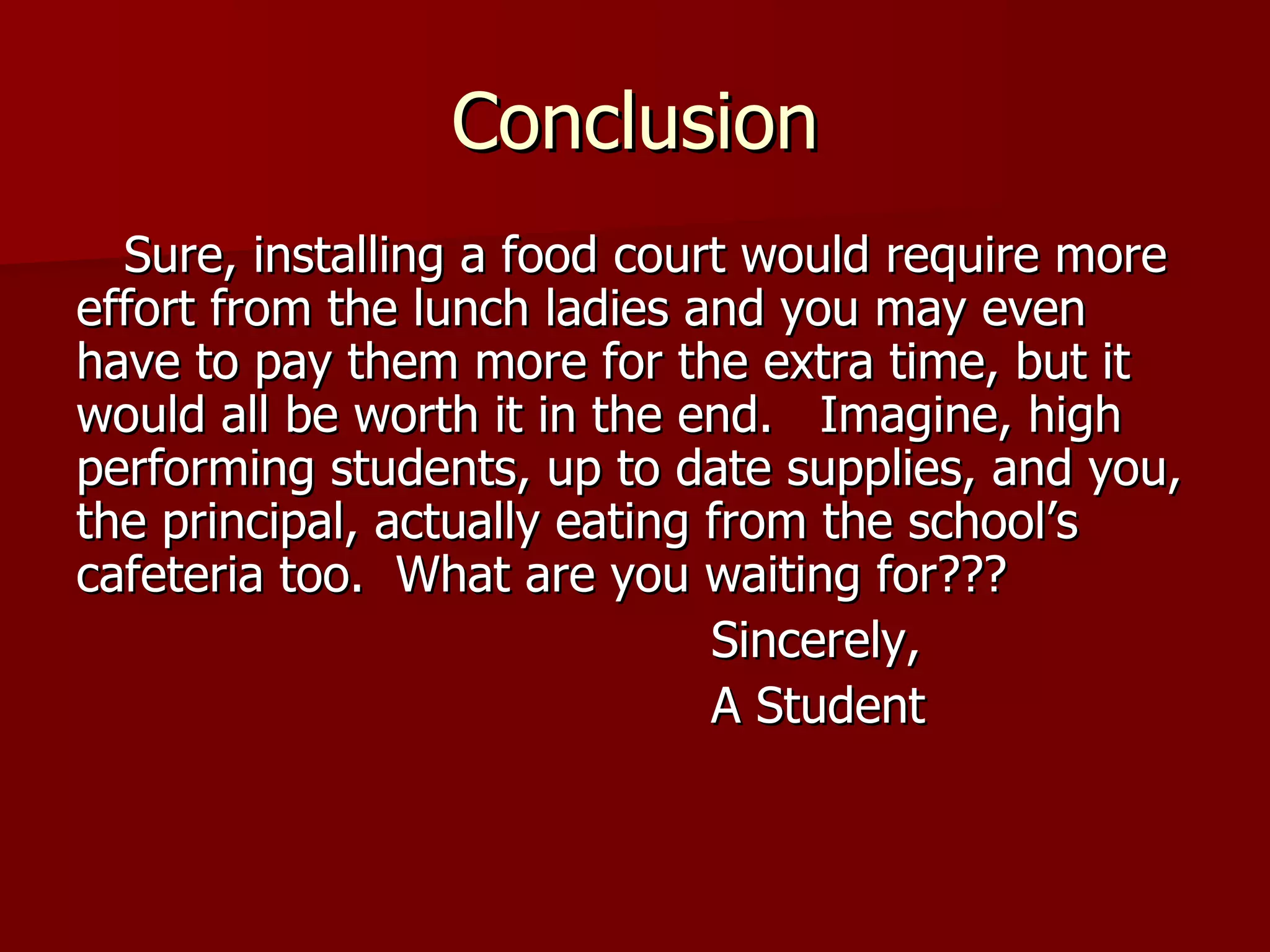 Conclusion Sure, installing a food court would require more effort from the lunch ladies and you may even have to pay them more for the extra time, but it would all be worth it in the end.  Imagine, high performing students, up to date supplies, and you, the principal, actually eating from the school’s cafeteria too.  What are you waiting for??? Sincerely,  A Student 
