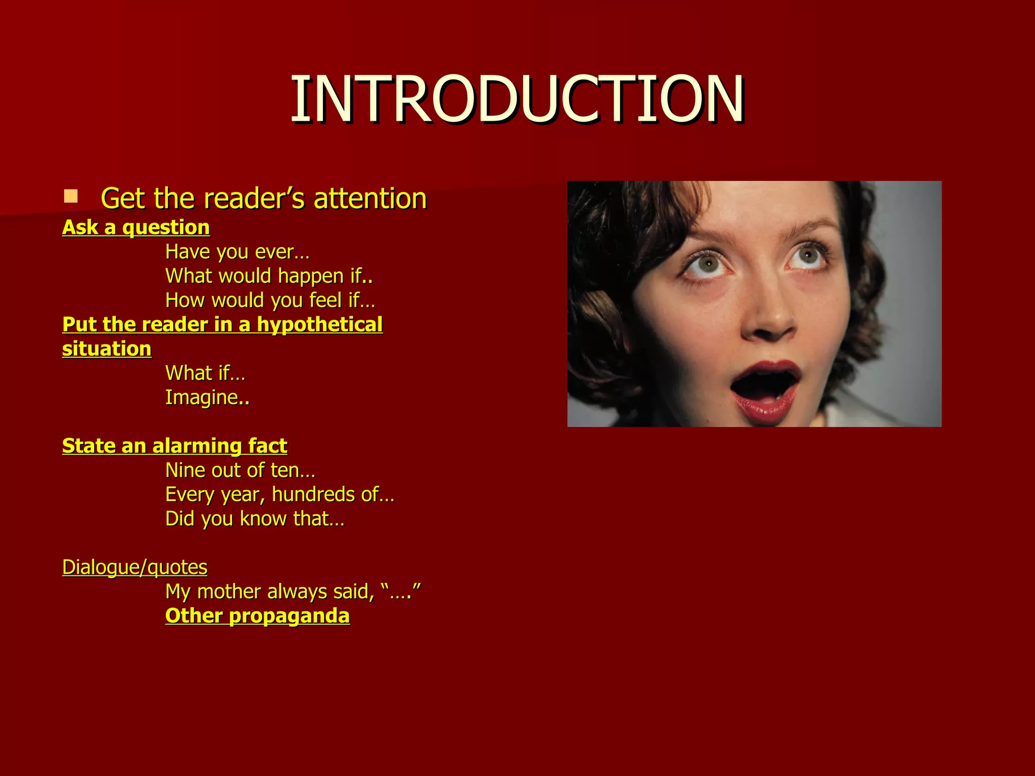 INTRODUCTION Get the reader’s attention Ask a question Have you ever… What would happen if.. How would you feel if… Put the reader in a hypothetical situation What if… Imagine.. State an alarming fact Nine out of ten… Every year, hundreds of… Did you know that… Dialogue/quotes My mother always said, “….” Other propaganda 