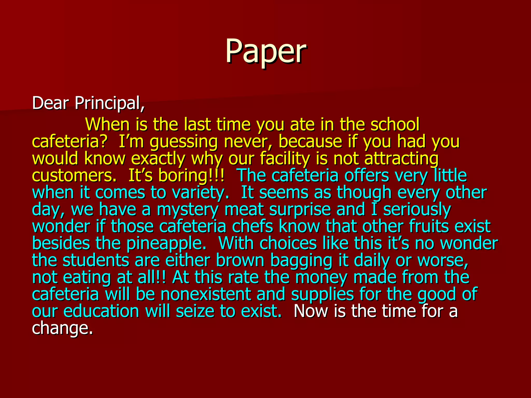 Paper Dear Principal, When is the last time you ate in the school cafeteria?  I’m guessing never, because if you had you would know exactly why our facility is not attracting customers.   It’s boring!!!   The cafeteria offers very little when it comes to variety.  It seems as though every other day, we have a mystery meat surprise and I seriously wonder if those cafeteria chefs know that other fruits exist besides the pineapple.  With choices like this it’s no wonder the students are either brown bagging it daily or worse, not eating at all!! At this rate the money made from the cafeteria will be nonexistent and supplies for the good of our education will seize to exist.   Now is the time for a change. 