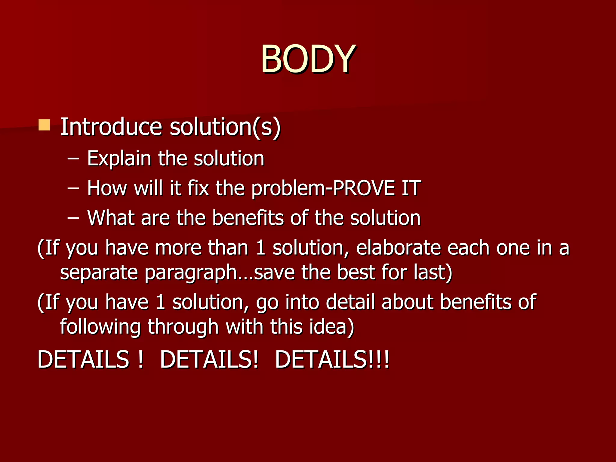 BODY Introduce solution(s) Explain the solution How will it fix the problem-PROVE IT What are the benefits of the solution (If you have more than 1 solution, elaborate each one in a separate paragraph…save the best for last) (If you have 1 solution, go into detail about benefits of following through with this idea) DETAILS !  DETAILS!  DETAILS!!! 