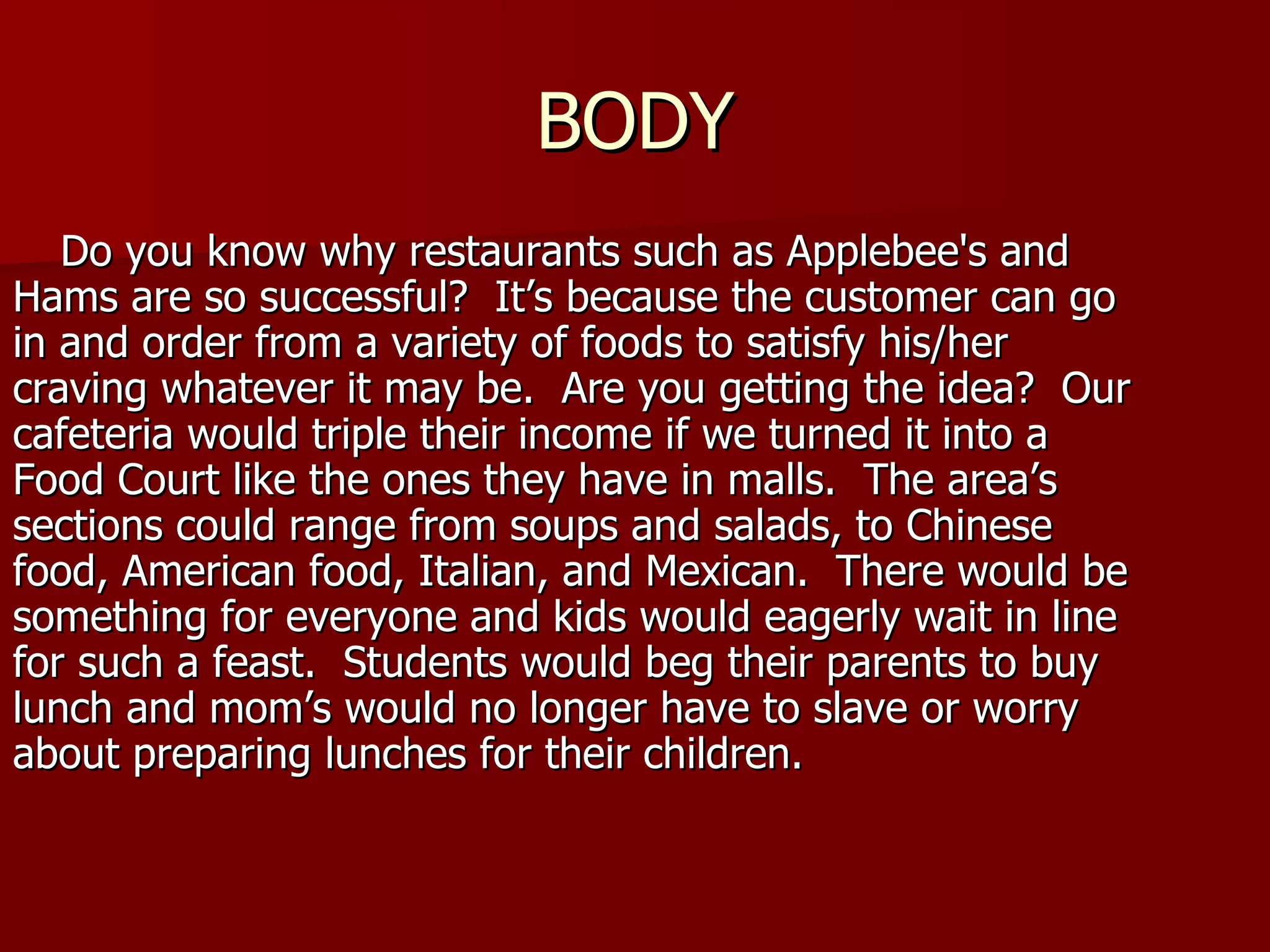 BODY Do you know why restaurants such as Applebee's and Hams are so successful?  It’s because the customer can go in and order from a variety of foods to satisfy his/her craving whatever it may be.  Are you getting the idea?  Our cafeteria would triple their income if we turned it into a Food Court like the ones they have in malls.  The area’s  sections could range from soups and salads, to Chinese food, American food, Italian, and Mexican.  There would be something for everyone and kids would eagerly wait in line for such a feast.  Students would beg their parents to buy lunch and mom’s would no longer have to slave or worry about preparing lunches for their children. 