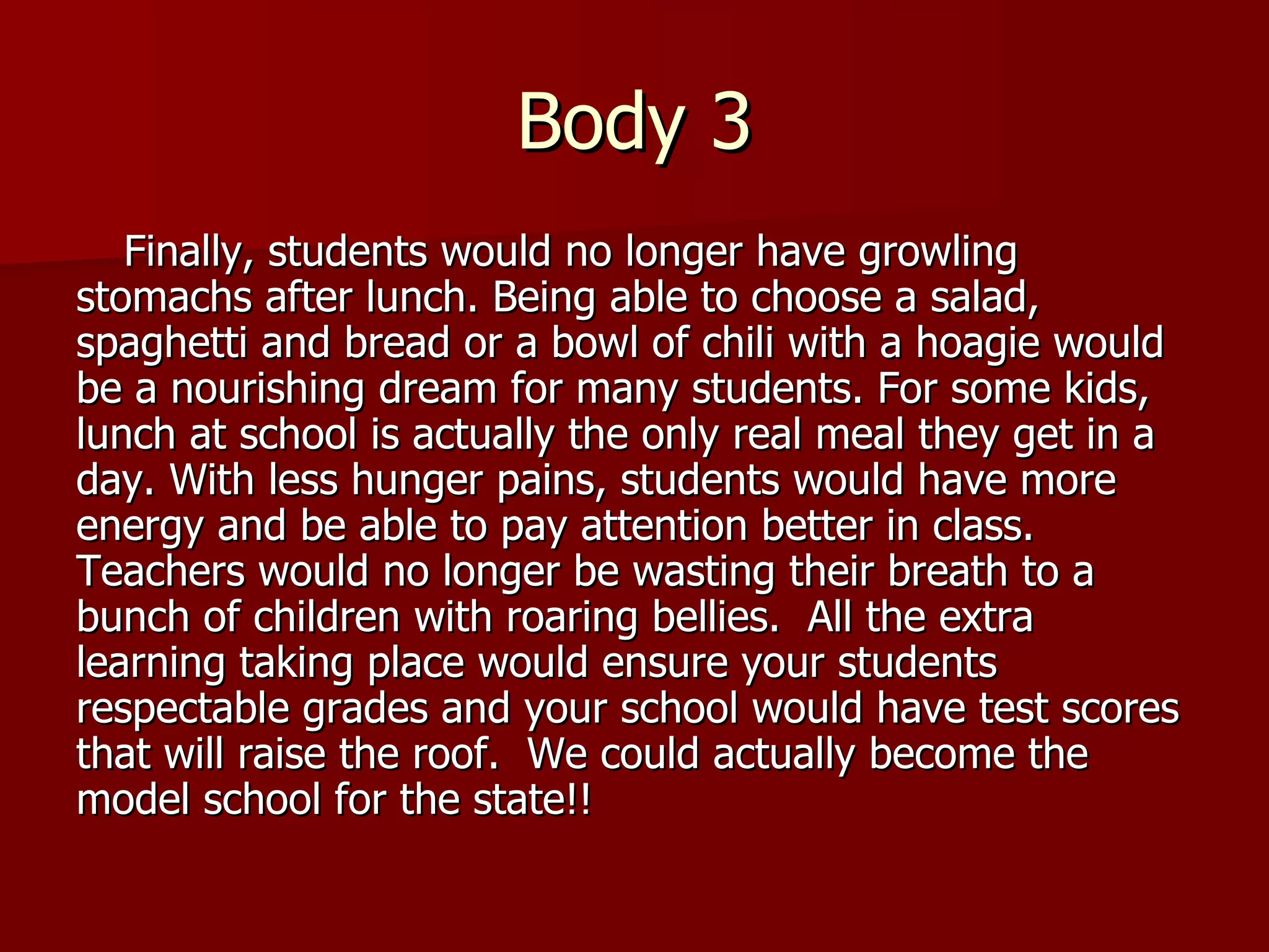 Body 3 Finally, students would no longer have growling stomachs after lunch. Being able to choose a salad, spaghetti and bread or a bowl of chili with a hoagie would be a nourishing dream for many students. For some kids, lunch at school is actually the only real meal they get in a day. With less hunger pains, students would have more energy and be able to pay attention better in class.  Teachers would no longer be wasting their breath to a bunch of children with roaring bellies.  All the extra learning taking place would ensure your students respectable grades and your school would have test scores that will raise the roof.  We could actually become the model school for the state!! 