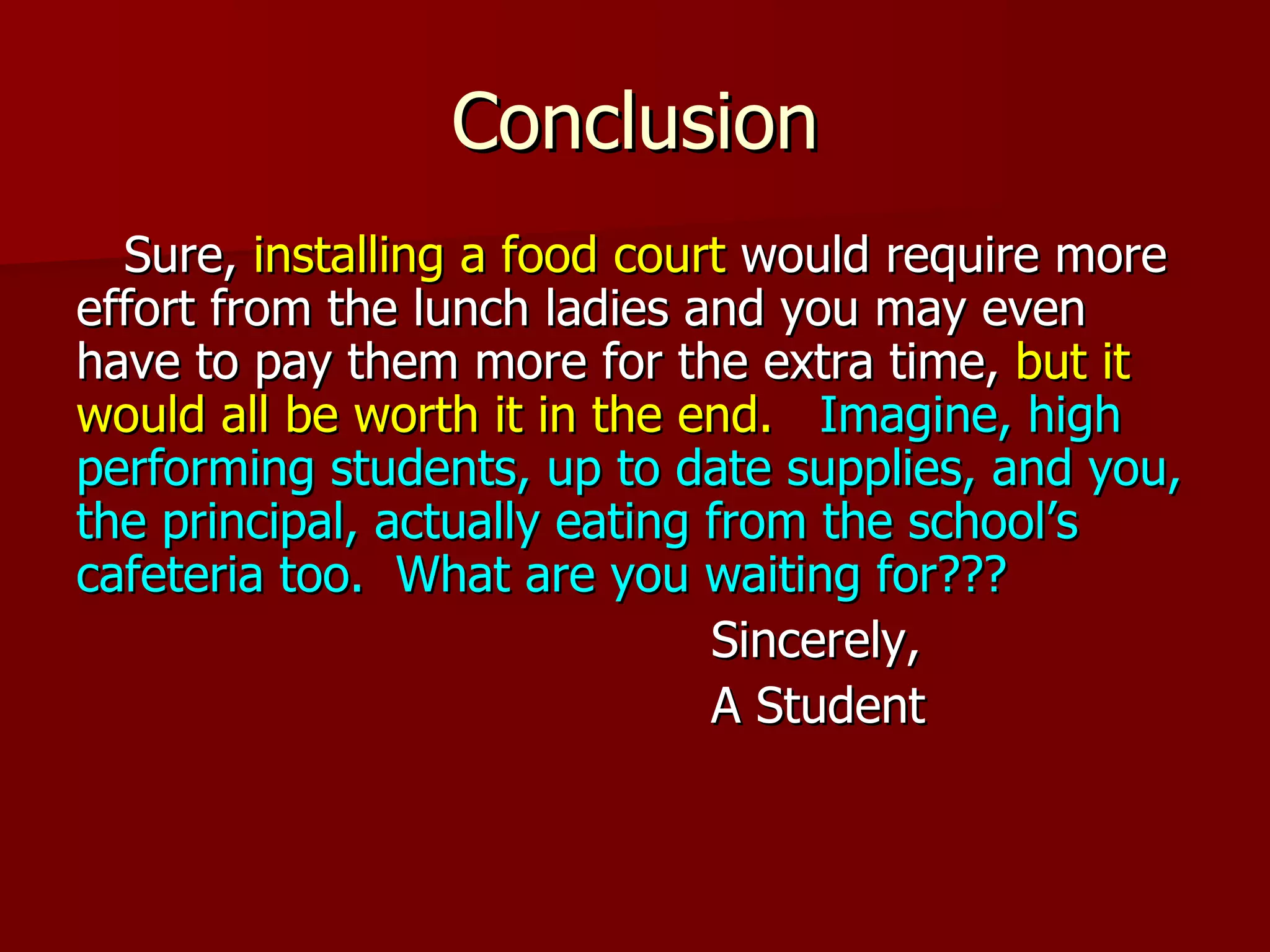 Conclusion Sure,  installing a food court  would require more effort from the lunch ladies and you may even have to pay them more for the extra time,  but it would all be worth it in the end.   Imagine, high performing students, up to date supplies, and you, the principal, actually eating from the school’s cafeteria too.   What are you waiting for??? Sincerely,  A Student 
