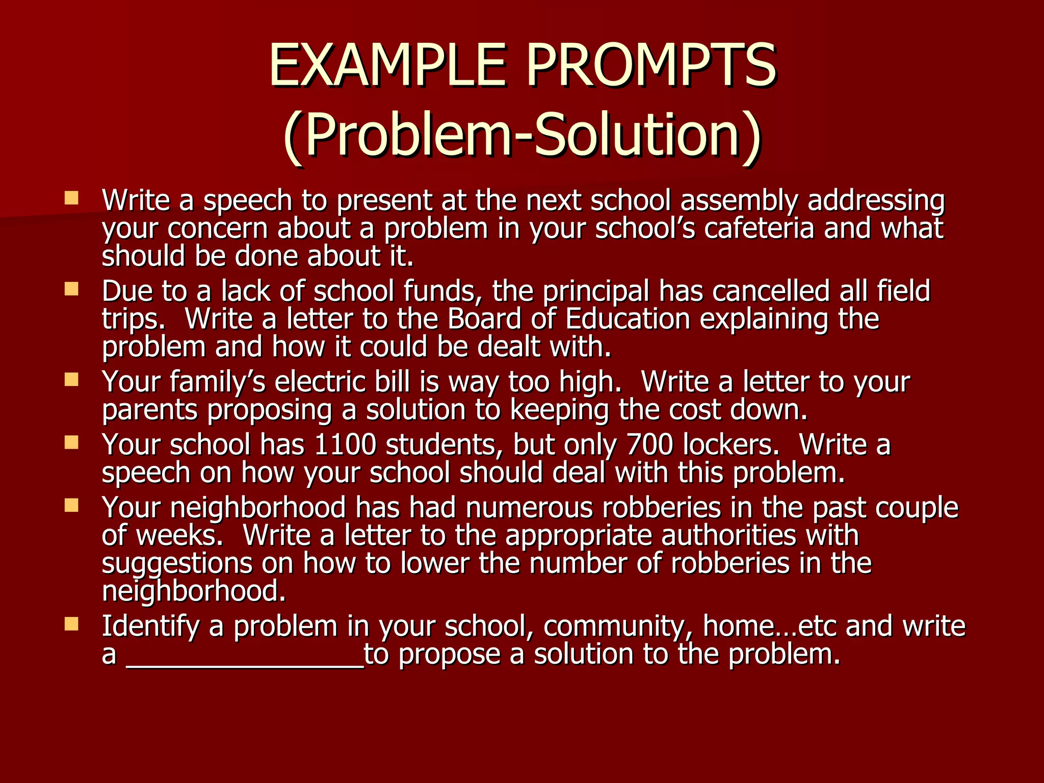 EXAMPLE PROMPTS (Problem-Solution) Write a speech to present at the next school assembly addressing your concern about a problem in your school’s cafeteria and what should be done about it. Due to a lack of school funds, the principal has cancelled all field trips.  Write a letter to the Board of Education explaining the problem and how it could be dealt with. Your family’s electric bill is way too high.  Write a letter to your parents proposing a solution to keeping the cost down. Your school has 1100 students, but only 700 lockers.  Write a speech on how your school should deal with this problem. Your neighborhood has had numerous robberies in the past couple of weeks.  Write a letter to the appropriate authorities with suggestions on how to lower the number of robberies in the neighborhood. Identify a problem in your school, community, home…etc and write a _______________to propose a solution to the problem. 
