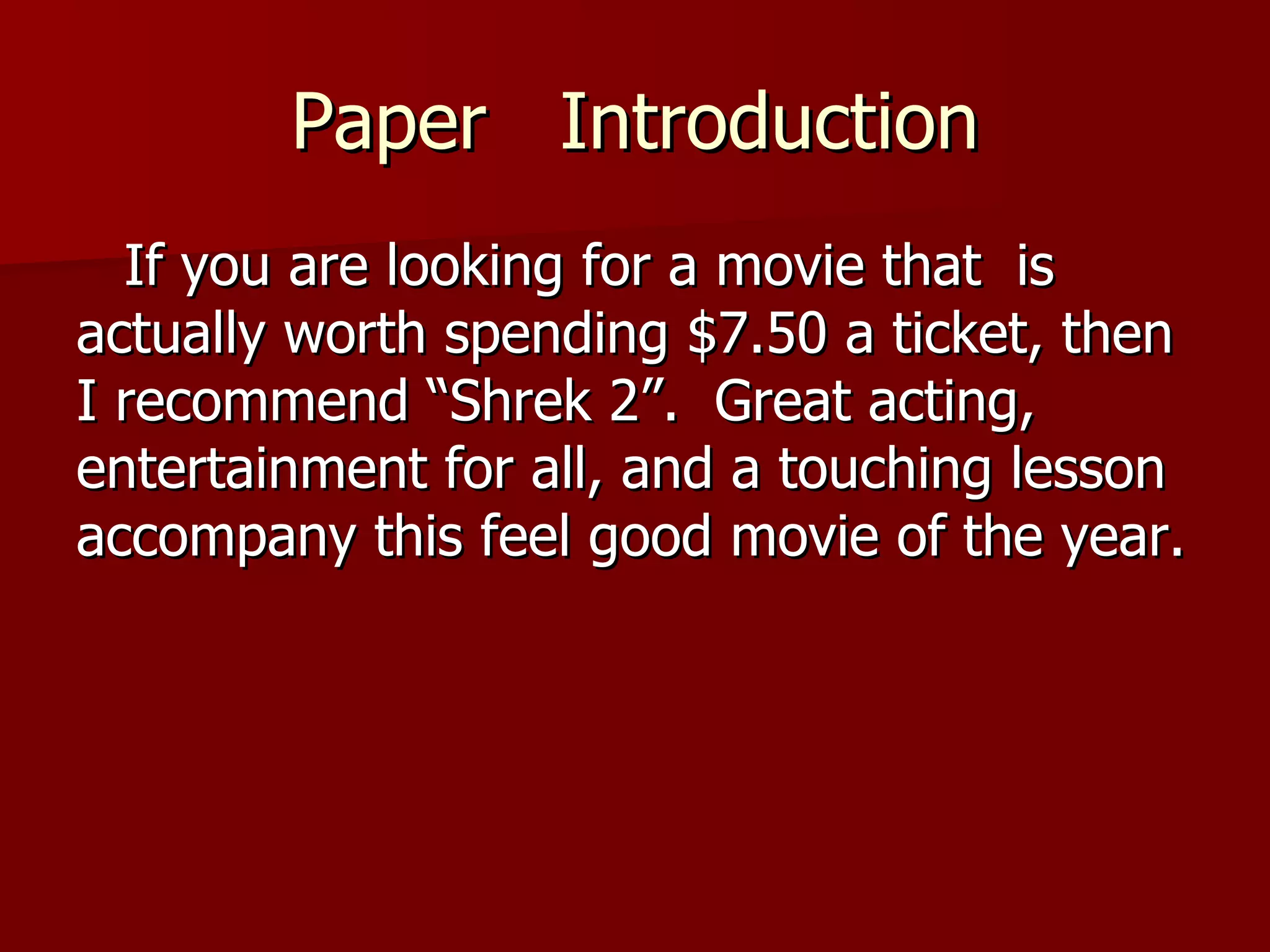 Paper  Introduction If you are looking for a movie that  is actually worth spending $7.50 a ticket, then I recommend “Shrek 2”.  Great acting, entertainment for all, and a touching lesson accompany this feel good movie of the year.  