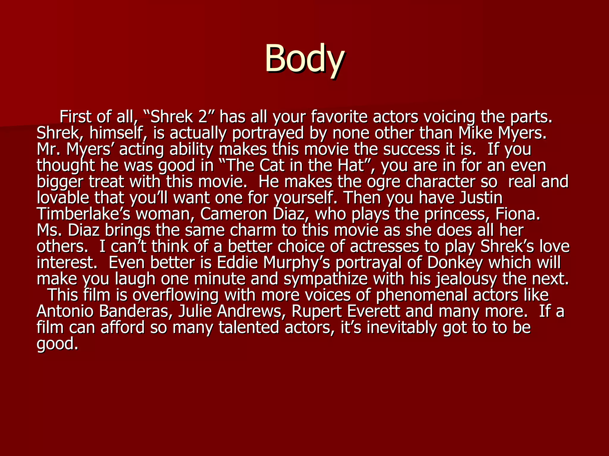 Body First of all, “Shrek 2” has all your favorite actors voicing the parts.  Shrek, himself, is actually portrayed by none other than Mike Myers.  Mr. Myers’ acting ability makes this movie the success it is.  If you thought he was good in “The Cat in the Hat”, you are in for an even bigger treat with this movie.  He makes the ogre character so  real and lovable that you’ll want one for yourself. Then you have Justin Timberlake’s woman, Cameron Diaz, who plays the princess, Fiona.  Ms. Diaz brings the same charm to this movie as she does all her others.  I can’t think of a better choice of actresses to play Shrek’s love interest.  Even better is Eddie Murphy’s portrayal of Donkey which will make you laugh one minute and sympathize with his jealousy the next.  This film is overflowing with more voices of phenomenal actors like Antonio Banderas, Julie Andrews, Rupert Everett and many more.  If a film can afford so many talented actors, it’s inevitably got to to be good. 