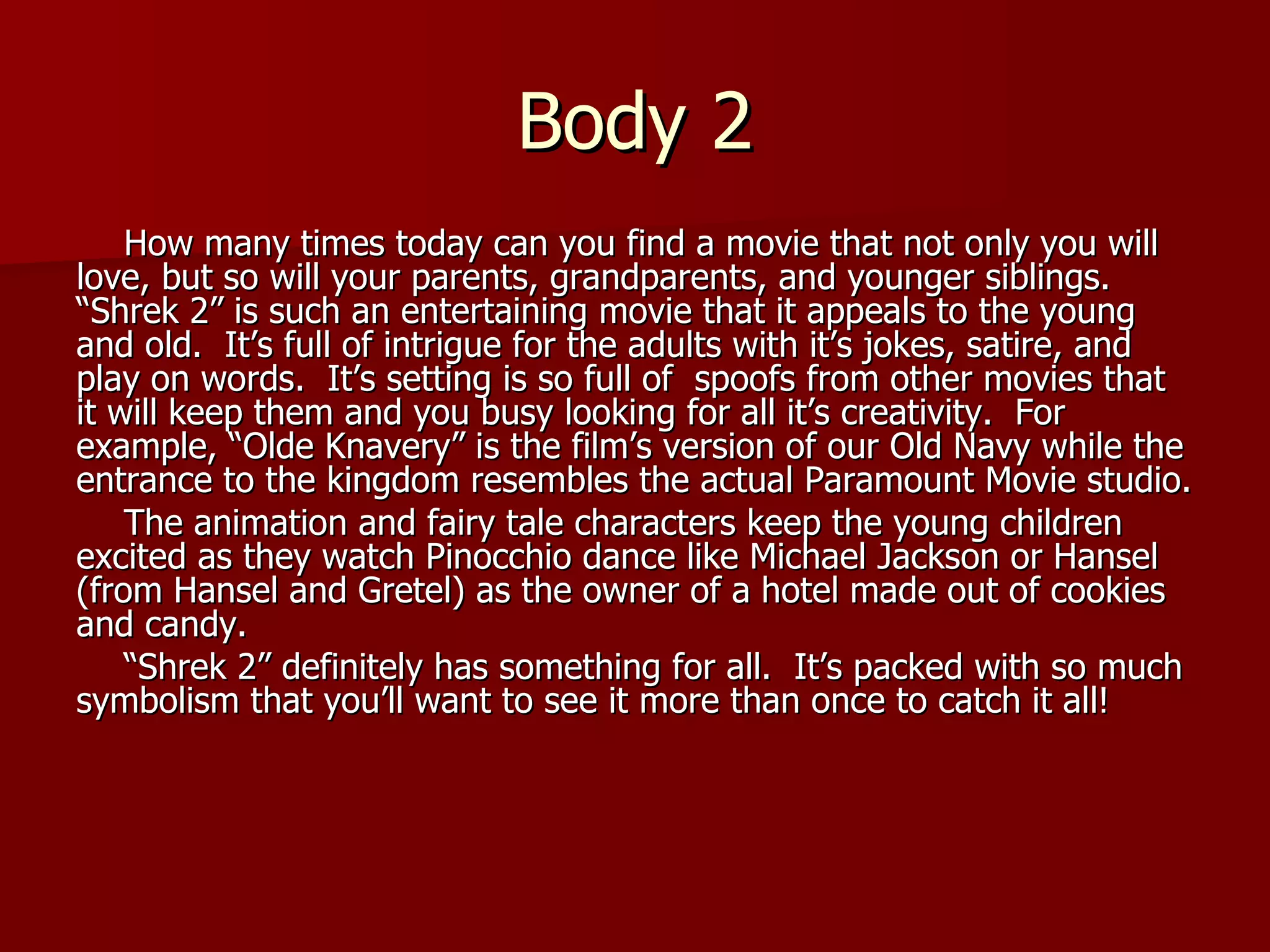 Body 2 How many times today can you find a movie that not only you will love, but so will your parents, grandparents, and younger siblings.  “Shrek 2” is such an entertaining movie that it appeals to the young and old.  It’s full of intrigue for the adults with it’s jokes, satire, and play on words.  It’s setting is so full of  spoofs from other movies that it will keep them and you busy looking for all it’s creativity.  For example, “Olde Knavery” is the film’s version of our Old Navy while the entrance to the kingdom resembles the actual Paramount Movie studio. The animation and fairy tale characters keep the young children excited as they watch Pinocchio dance like Michael Jackson or Hansel (from Hansel and Gretel) as the owner of a hotel made out of cookies and candy.  “ Shrek 2” definitely has something for all.  It’s packed with so much symbolism that you’ll want to see it more than once to catch it all! 