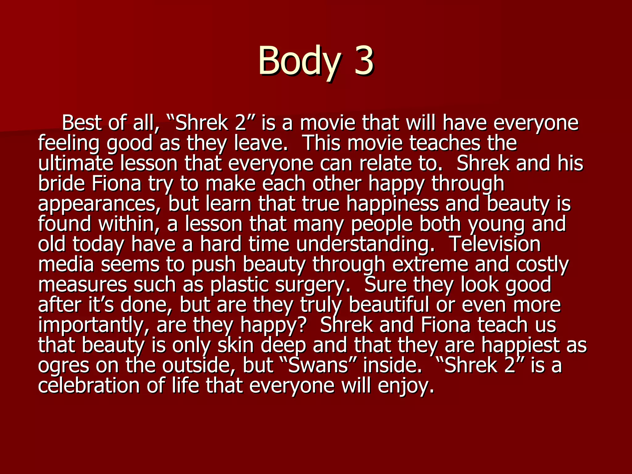 Body 3 Best of all, “Shrek 2” is a movie that will have everyone feeling good as they leave.  This movie teaches the ultimate lesson that everyone can relate to.  Shrek and his bride Fiona try to make each other happy through appearances, but learn that true happiness and beauty is found within, a lesson that many people both young and old today have a hard time understanding.  Television media seems to push beauty through extreme and costly measures such as plastic surgery.  Sure they look good after it’s done, but are they truly beautiful or even more importantly, are they happy?  Shrek and Fiona teach us that beauty is only skin deep and that they are happiest as ogres on the outside, but “Swans” inside.  “Shrek 2” is a celebration of life that everyone will enjoy.  