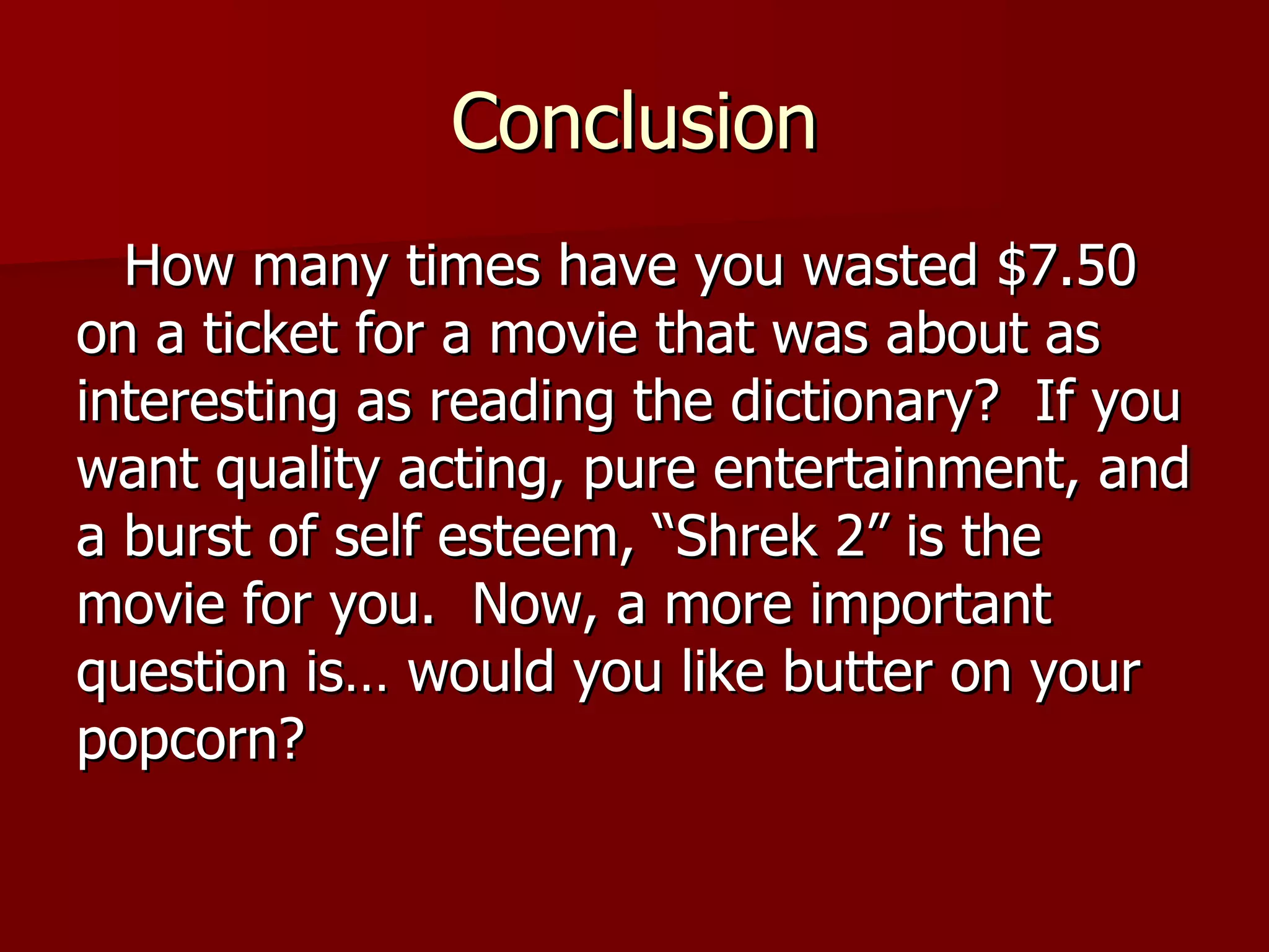 Conclusion How many times have you wasted $7.50 on a ticket for a movie that was about as interesting as reading the dictionary?  If you want quality acting, pure entertainment, and a burst of self esteem, “Shrek 2” is the movie for you.  Now, a more important question is… would you like butter on your popcorn? 