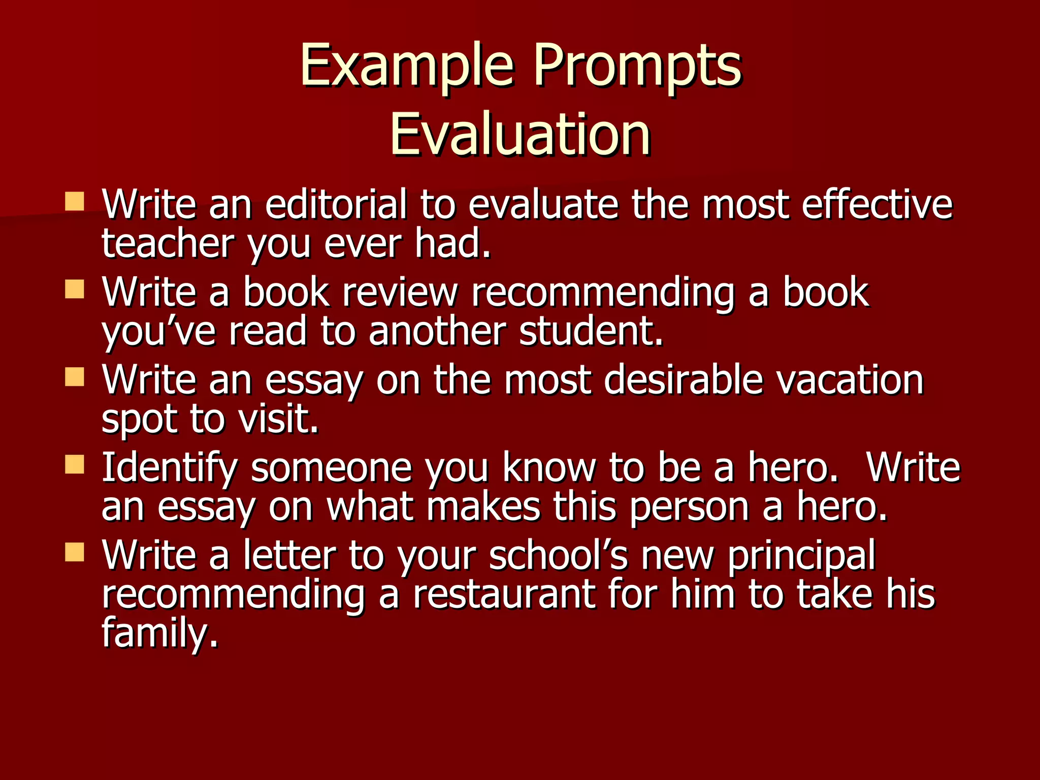 Example Prompts Evaluation Write an editorial to evaluate the most effective teacher you ever had. Write a book review recommending a book you’ve read to another student. Write an essay on the most desirable vacation spot to visit. Identify someone you know to be a hero.  Write an essay on what makes this person a hero. Write a letter to your school’s new principal recommending a restaurant for him to take his family.  