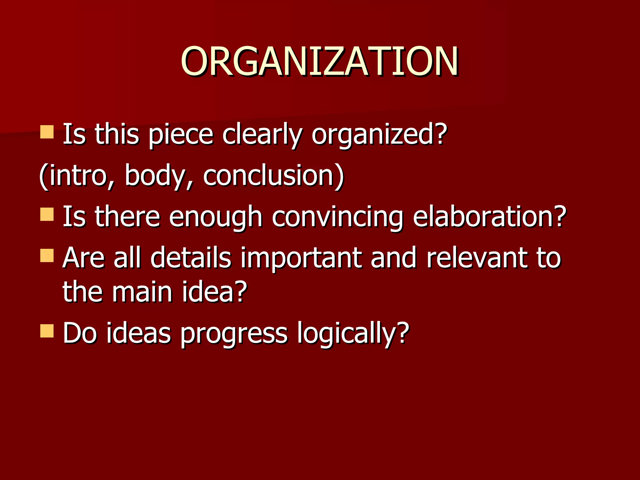 ORGANIZATION Is this piece clearly organized? (intro, body, conclusion) Is there enough convincing elaboration? Are all details important and relevant to the main idea? Do ideas progress logically? 
