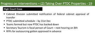 High Court Case
Progress on interventions – (2) Taking Over PTDC Properties - 19
§ Cabinet Division submitted notification of federal cabinet approval of
transfer
§ PTDC submitted schedule – by 31st Dec
§ Teams formed but now PTDC has backed down
§ Secretary Tourism is focal person of Court – next hearing on 8th
§ RFPs for outsourcing gotten approved in advance
 