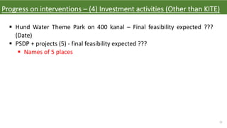 21
Progress on interventions – (4) Investment activities (Other than KITE)
§ Hund Water Theme Park on 400 kanal – Final feasibility expected ???
(Date)
§ PSDP + projects (5) - final feasibility expected ???
§ Names of 5 places
 
