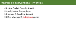 Progress on interventions – Priorities
§ Hockey, Cricket, Squash, Athletics
§ Female Indoor Gymnasiums
§ Grooming & Coaching Support
§ Differently abled & indeginous games
 