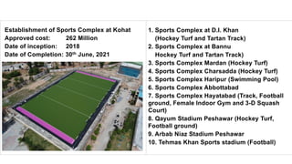 Establishment of Sports Complex at Kohat
Approved cost: 262 Million
Date of inception: 2018
Date of Completion: 30th June, 2021
1. Sports Complex at D.I. Khan
(Hockey Turf and Tartan Track)
2. Sports Complex at Bannu
Hockey Turf and Tartan Track)
3. Sports Complex Mardan (Hockey Turf)
4. Sports Complex Charsadda (Hockey Turf)
5. Sports Complex Haripur (Swimming Pool)
6. Sports Complex Abbottabad
7. Sports Complex Hayatabad (Track, Football
ground, Female Indoor Gym and 3-D Squash
Court)
8. Qayum Stadium Peshawar (Hockey Turf,
Football ground)
9. Arbab Niaz Stadium Peshawar
10. Tehmas Khan Sports stadium (Football)
 