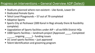 Progress on interventions – General Overview ADP (Select)
§ Stadiums planned where non-existent - Like Karak, Lower Dir
§ Dedicated Female Gyms
§ Tehsil Level Playgrounds – 57 out of 79 completed
§ Adaptive Sports
§ Sports City at Peshawar (300 Kanal in Regi already there & feasibility
complete)
§ Upgradation of Sports facilities under AIP – all ex-FATA District HQs
§ 1000 Sports facilities – landmark project [Approved ____, Completed
_____, ongoing _____) - funding issues
§ UC Level sports facilities – just approved
§ Talent Identification and grooming program
 