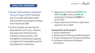EXECUTIVE SUMMARY
§ Khyber Pakhtunkhwa Integrated
Tourism Project (KITE) financed
out of a credit allocated under
IDA and with counterpart funding
from Provincial ADP.
§ It aims to open up new tourist
destinations and areas, improve
the provincial infrastructure,
enhance tourism assets, and
strengthen institutional capacity
in support of sustainable tourism
development in province.
§ Approved at a total cost of PKR 17 B
(PKR 14 B IDA credit and PKR 3 B
counterpart funding) by ECNEC on
15.07.2019
§ Project Agreement/ Finance Agreement
signed on 26.11.2019
Components of the project:
1. Sector Enablement
2. Infrastructure Planning and Development
3. Project Management & Capacity Building
4. Contingent Emergency Response
Component
 