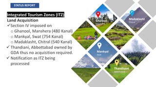 Integrated Tourism Zones (ITZ)
Land Acquisition
üSection IV imposed on
o Ghanool, Manshera (480 Kanal)
o Mankyal, Swat (754 Kanal)
o Madaklasht, Chitral (540 Kanal)
ü Thandiani, Abbottabad owned by
GDA thus no acquisition required.
ü Notification as ITZ being
processed
Ghanool
Mansehra
Madaklasht
Chitral
Mankyal
Swat
Thandiyani
Abbottabad
STATUS REPORT
 