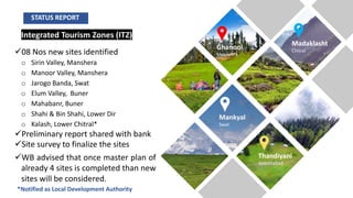 Integrated Tourism Zones (ITZ)
ü08 Nos new sites identified
o Sirin Valley, Manshera
o Manoor Valley, Manshera
o Jarogo Banda, Swat
o Elum Valley, Buner
o Mahabanr, Buner
o Shahi & Bin Shahi, Lower Dir
o Kalash, Lower Chitral*
üPreliminary report shared with bank
üSite survey to finalize the sites
üWB advised that once master plan of
already 4 sites is completed than new
sites will be considered.
Ghanool
Mansehra
Madaklasht
Chitral
Mankyal
Swat
Thandiyani
Abbottabad
*Notified as Local Development Authority
STATUS REPORT
 