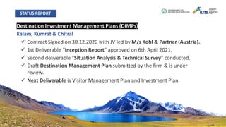 Destination Investment Management Plans (DIMPs)
Kalam, Kumrat & Chitral
ü Contract Signed on 30.12.2020 with JV led by M/s Kohl & Partner (Austria).
ü 1st Deliverable “Inception Report” approved on 6th April 2021.
ü Second deliverable “Situation Analysis & Technical Survey” conducted.
ü Draft Destination Management Plan submitted by the firm & is under
review.
ü Next Deliverable is Visitor Management Plan and Investment Plan.
STATUS REPORT
 