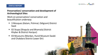 Preservation/ conservation and development of
Archaeological Sites
Work on preservation/ conservation and
beautification underway
§ 3 Mosques (Kalam, Pishmal, Odigram) District
Swat
§ 02 Stupa (Shapula and Bhamala) District
Khyber & District Haripur)
§ 03 Museums (Mardan, Hund Museum Swabi
and Chakdara District Lower Dir)
STATUS REPORT
 