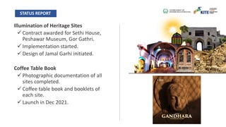 Illumination of Heritage Sites
ü Contract awarded for Sethi House,
Peshawar Museum, Gor Gathri.
ü Implementation started.
ü Design of Jamal Garhi initiated.
Coffee Table Book
ü Photographic documentation of all
sites completed.
ü Coffee table book and booklets of
each site.
ü Launch in Dec 2021.
STATUS REPORT
 