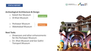 Archeological Architecture & Design
o Kalash Dur Museum
o DI Khan Museum
o Peshawar Museum
o Abbottabad Museum
Next Tasks
o Showcases and other enhancements
for the Peshawar Museum
o D.I. Khan Museum and Gor Gathri
Transport Museum
STATUS REPORT
Completed
In Process
 