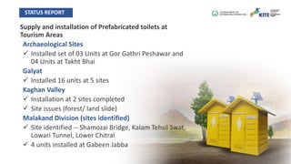 Supply and installation of Prefabricated toilets at
Tourism Areas
Archaeological Sites
ü Installed set of 03 Units at Gor Gathri Peshawar and
04 Units at Takht Bhai
Galyat
ü Installed 16 units at 5 sites
Kaghan Valley
ü Installation at 2 sites completed
ü Site issues (forest/ land slide)
Malakand Division (sites identified)
ü Site identified -- Shamozai Bridge, Kalam Tehsil Swat,
Lowari Tunnel, Lower Chitral
ü 4 units installed at Gabeen Jabba
STATUS REPORT
 