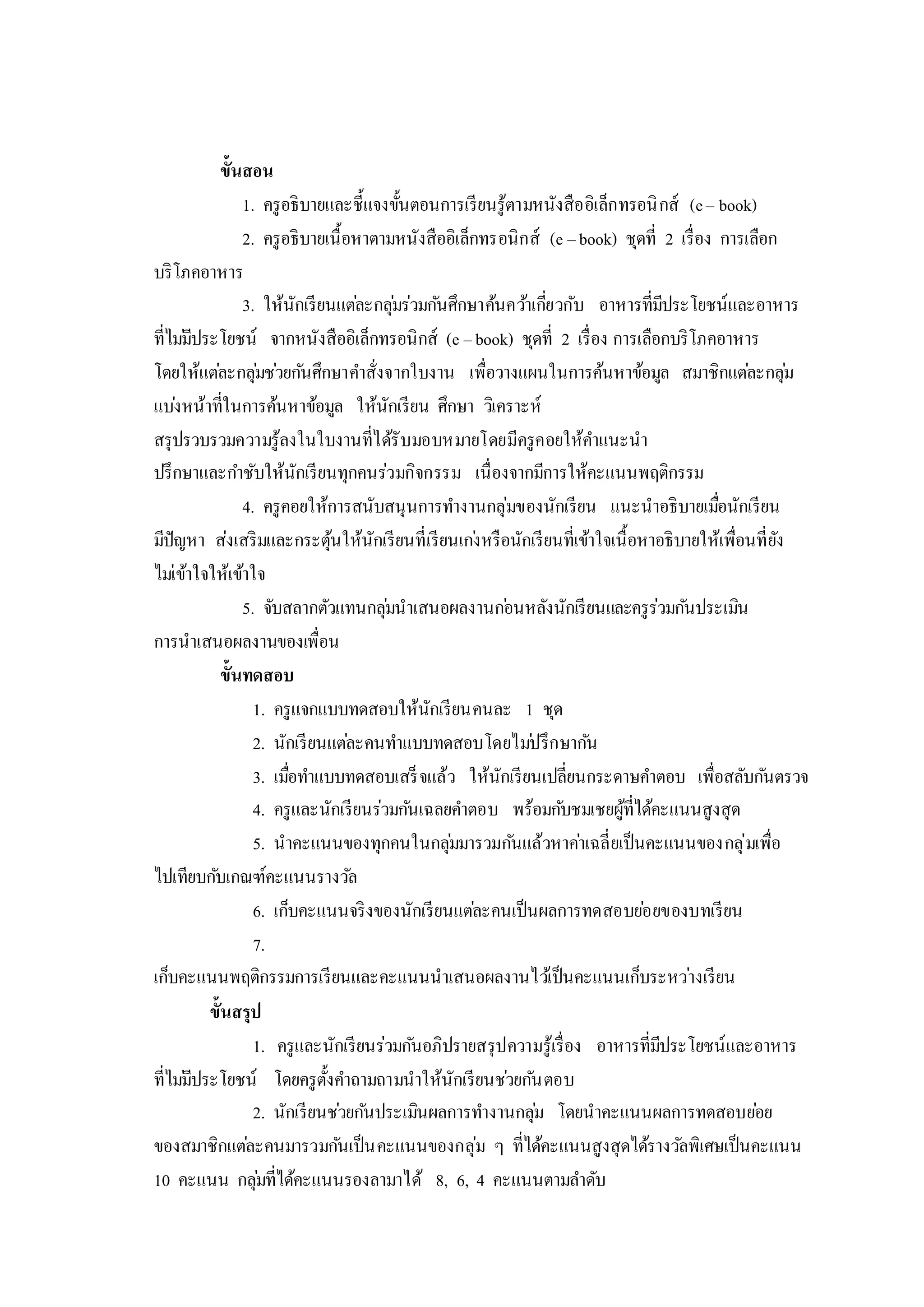 ขั้นสอน
1. ครูอธิบายและชี้แจงขั้นตอนการเรียนรู้ตามหนังสืออิเล็กทรอนิกส์ (e– book)
2. ครูอธิบายเนื้อหาตามหนังสืออิเล็กทรอนิกส์ (e –book) ชุดที่ 2 เรื่อง การเลือก
บริโภคอาหาร
3. ให้นักเรียนแต่ละกลุ่มร่วมกันศึกษาค้นคว้าเกี่ยวกับ อาหารที่มีประโยชน์และอาหาร
ที่ไม่มีประโยชน์ จากหนังสืออิเล็กทรอนิกส์ (e –book) ชุดที่ 2 เรื่อง การเลือกบริโภคอาหาร
โดยให้แต่ละกลุ่มช่วยกันศึกษาคาสั่งจากใบงาน เพื่อวางแผนในการค้นหาข้อมูล สมาชิกแต่ละกลุ่ม
แบ่งหน้าที่ในการค้นหาข้อมูล ให้นักเรียน ศึกษา วิเคราะห์
สรุปรวบรวมความรู้ลงในใบงานที่ได้รับมอบหมายโดยมีครูคอยให้คาแนะนา
ปรึกษาและกาชับให้นักเรียนทุกคนร่วมกิจกรรม เนื่องจากมีการให้คะแนนพฤติกรรม
4. ครูคอยให้การสนับสนุนการทางานกลุ่มของนักเรียน แนะนาอธิบายเมื่อนักเรียน
มีปัญหา ส่งเสริมและกระตุ้นให้นักเรียนที่เรียนเก่งหรือนักเรียนที่เข้าใจเนื้อหาอธิบายให้เพื่อนที่ยัง
ไม่เข้าใจให้เข้าใจ
5. จับสลากตัวแทนกลุ่มนาเสนอผลงานก่อนหลังนักเรียนและครูร่วมกันประเมิน
การนาเสนอผลงานของเพื่อน
ขั้นทดสอบ
1. ครูแจกแบบทดสอบให้นักเรียนคนละ 1 ชุด
2. นักเรียนแต่ละคนทาแบบทดสอบโดยไม่ปรึกษากัน
3. เมื่อทาแบบทดสอบเสร็จแล้ว ให้นักเรียนเปลี่ยนกระดาษคาตอบ เพื่อสลับกันตรวจ
4. ครูและนักเรียนร่วมกันเฉลยคาตอบ พร้อมกับชมเชยผู้ที่ได้คะแนนสูงสุด
5. นาคะแนนของทุกคนในกลุ่มมารวมกันแล้วหาค่าเฉลี่ยเป็นคะแนนของกลุ่มเพื่อ
ไปเทียบกับเกณฑ์คะแนนรางวัล
6. เก็บคะแนนจริงของนักเรียนแต่ละคนเป็นผลการทดสอบย่อยของบทเรียน
7.
เก็บคะแนนพฤติกรรมการเรียนและคะแนนนาเสนอผลงานไว้เป็นคะแนนเก็บระหว่างเรียน
ขั้นสรุป
1. ครูและนักเรียนร่วมกันอภิปรายสรุปความรู้เรื่อง อาหารที่มีประโยชน์และอาหาร
ที่ไม่มีประโยชน์ โดยครูตั้งคาถามถามนาให้นักเรียนช่วยกันตอบ
2. นักเรียนช่วยกันประเมินผลการทางานกลุ่ม โดยนาคะแนนผลการทดสอบย่อย
ของสมาชิกแต่ละคนมารวมกันเป็นคะแนนของกลุ่ม ๆ ที่ได้คะแนนสูงสุดได้รางวัลพิเศษเป็นคะแนน
10 คะแนน กลุ่มที่ได้คะแนนรองลามาได้ 8, 6, 4 คะแนนตามลาดับ
 