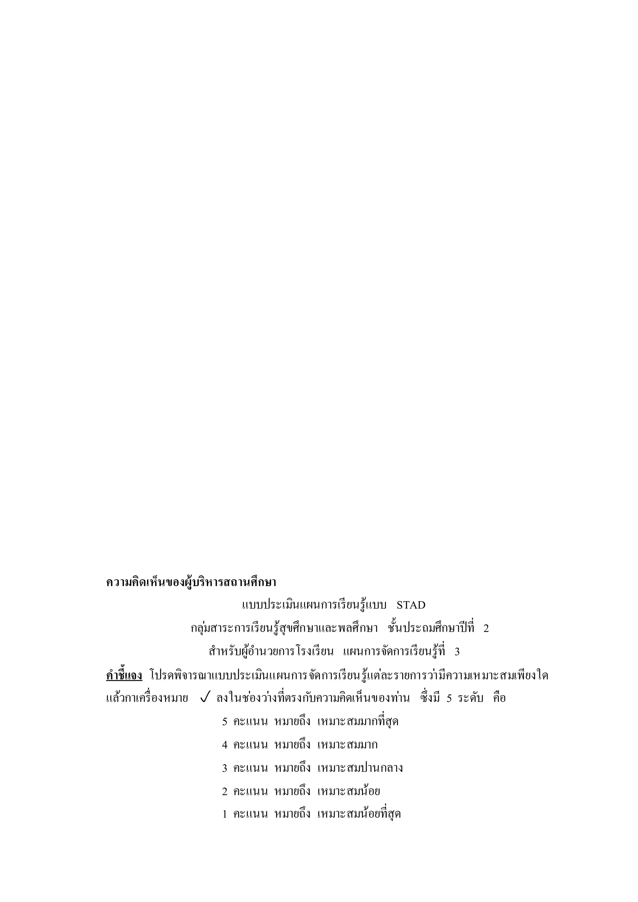 ความคิดเห็นของผู้บริหารสถานศึกษา
แบบประเมินแผนการเรียนรู้แบบ STAD
กลุ่มสาระการเรียนรู้สุขศึกษาและพลศึกษา ชั้นประถมศึกษาปีที่ 2
สาหรับผู้อานวยการโรงเรียน แผนการจัดการเรียนรู้ที่ 3
คาชี้แจง โปรดพิจารณาแบบประเมินแผนการจัดการเรียนรู้แต่ละรายการว่ามีความเหมาะสมเพียงใด
แล้วกาเครื่องหมาย  ลงในช่องว่างที่ตรงกับความคิดเห็นของท่าน ซึ่งมี 5 ระดับ คือ
5 คะแนน หมายถึง เหมาะสมมากที่สุด
4 คะแนน หมายถึง เหมาะสมมาก
3 คะแนน หมายถึง เหมาะสมปานกลาง
2 คะแนน หมายถึง เหมาะสมน้อย
1 คะแนน หมายถึง เหมาะสมน้อยที่สุด
 