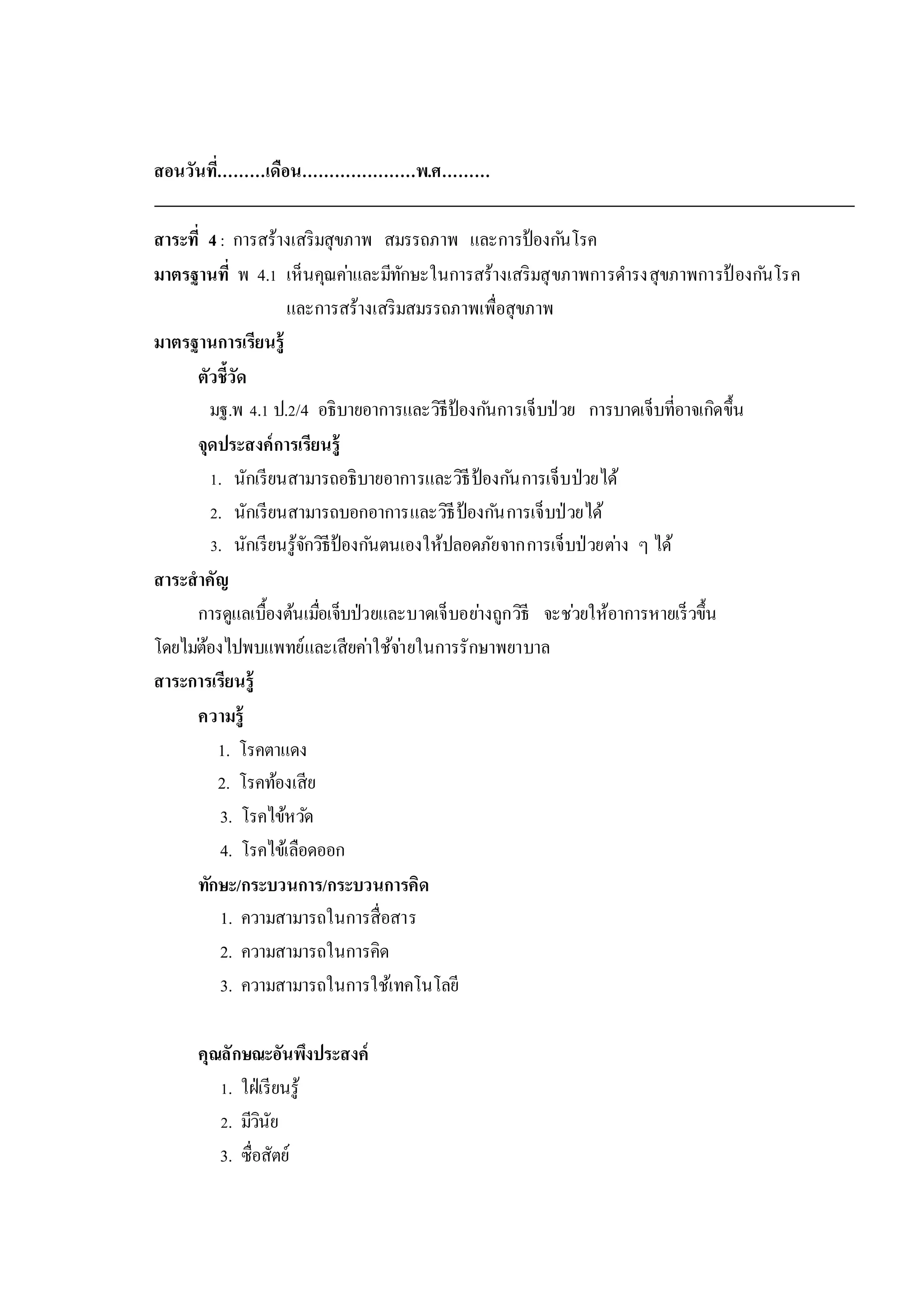 สอนวันที่………เดือน…………………พ.ศ………
สาระที่ 4: การสร้างเสริมสุขภาพ สมรรถภาพ และการป้องกันโรค
มาตรฐานที่ พ 4.1 เห็นคุณค่าและมีทักษะในการสร้างเสริมสุขภาพการดารงสุขภาพการป้ องกันโรค
และการสร้างเสริมสมรรถภาพเพื่อสุขภาพ
มาตรฐานการเรียนรู้
ตัวชี้วัด
มฐ.พ 4.1 ป.2/4 อธิบายอาการและวิธีป้องกันการเจ็บป่วย การบาดเจ็บที่อาจเกิดขึ้น
จุดประสงค์การเรียนรู้
1. นักเรียนสามารถอธิบายอาการและวิธีป้องกันการเจ็บป่วยได้
2. นักเรียนสามารถบอกอาการและวิธีป้องกันการเจ็บป่วยได้
3. นักเรียนรู้จักวิธีป้องกันตนเองให้ปลอดภัยจากการเจ็บป่วยต่าง ๆ ได้
สาระสาคัญ
การดูแลเบื้องต้นเมื่อเจ็บป่วยและบาดเจ็บอย่างถูกวิธี จะช่วยให้อาการหายเร็วขึ้น
โดยไม่ต้องไปพบแพทย์และเสียค่าใช้จ่ายในการรักษาพยาบาล
สาระการเรียนรู้
ความรู้
1. โรคตาแดง
2. โรคท้องเสีย
3. โรคไข้หวัด
4. โรคไข้เลือดออก
ทักษะ/กระบวนการ/กระบวนการคิด
1. ความสามารถในการสื่อสาร
2. ความสามารถในการคิด
3. ความสามารถในการใช้เทคโนโลยี
คุณลักษณะอันพึงประสงค์
1. ใฝ่เรียนรู้
2. มีวินัย
3. ซื่อสัตย์
 