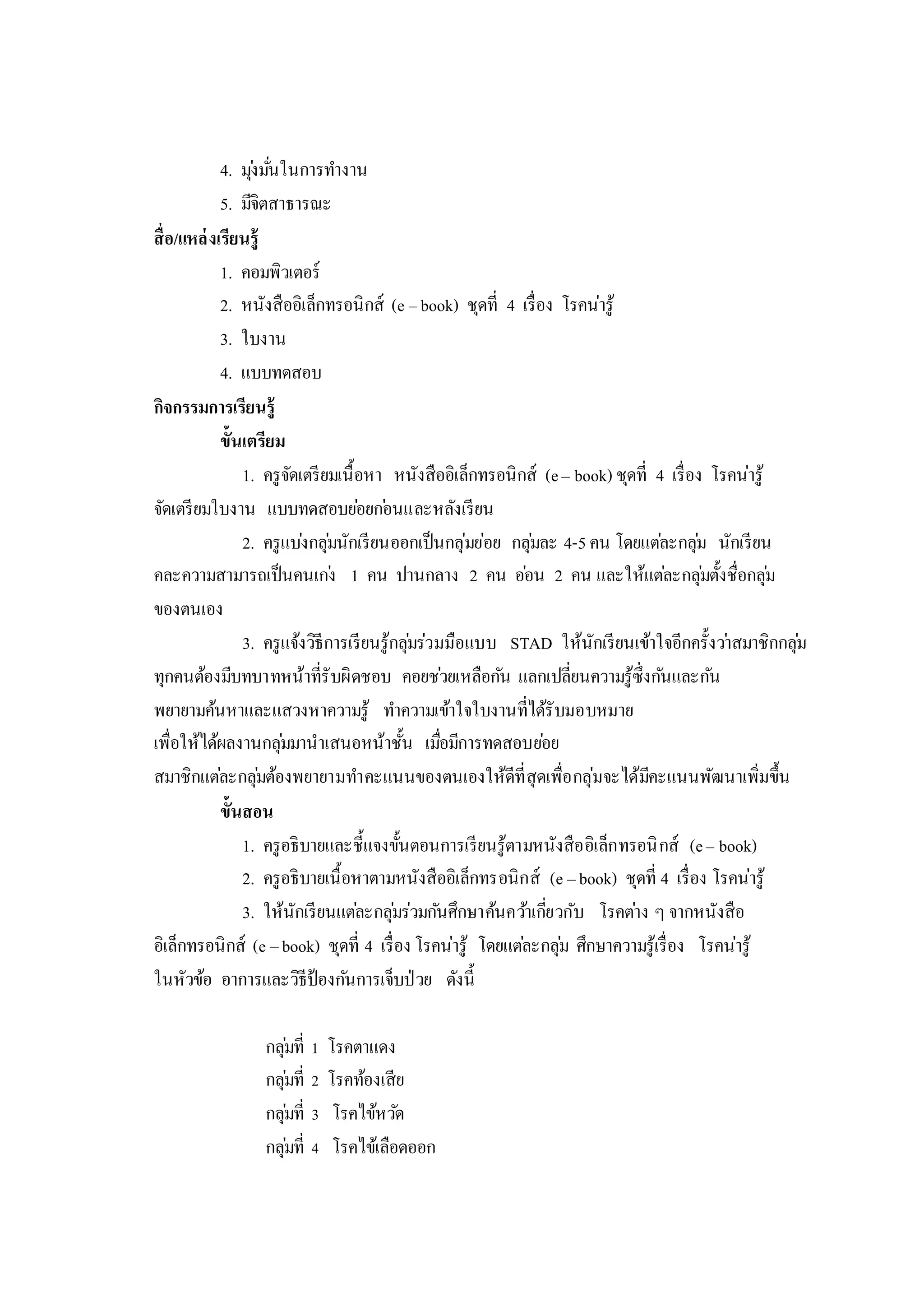 4. มุ่งมั่นในการทางาน
5. มีจิตสาธารณะ
สื่อ/แหล่งเรียนรู้
1. คอมพิวเตอร์
2. หนังสืออิเล็กทรอนิกส์ (e –book) ชุดที่ 4 เรื่อง โรคน่ารู้
3. ใบงาน
4. แบบทดสอบ
กิจกรรมการเรียนรู้
ขั้นเตรียม
1. ครูจัดเตรียมเนื้อหา หนังสืออิเล็กทรอนิกส์ (e– book) ชุดที่ 4 เรื่อง โรคน่ารู้
จัดเตรียมใบงาน แบบทดสอบย่อยก่อนและหลังเรียน
2. ครูแบ่งกลุ่มนักเรียนออกเป็นกลุ่มย่อย กลุ่มละ 4-5คน โดยแต่ละกลุ่ม นักเรียน
คละความสามารถเป็นคนเก่ง 1 คน ปานกลาง 2 คน อ่อน 2 คน และให้แต่ละกลุ่มตั้งชื่อกลุ่ม
ของตนเอง
3. ครูแจ้งวิธีการเรียนรู้กลุ่มร่วมมือแบบ STAD ให้นักเรียนเข้าใจอีกครั้งว่าสมาชิกกลุ่ม
ทุกคนต้องมีบทบาทหน้าที่รับผิดชอบ คอยช่วยเหลือกัน แลกเปลี่ยนความรู้ซึ่งกันและกัน
พยายามค้นหาและแสวงหาความรู้ ทาความเข้าใจใบงานที่ได้รับมอบหมาย
เพื่อให้ได้ผลงานกลุ่มมานาเสนอหน้าชั้น เมื่อมีการทดสอบย่อย
สมาชิกแต่ละกลุ่มต้องพยายามทาคะแนนของตนเองให้ดีที่สุดเพื่อกลุ่มจะได้มีคะแนนพัฒนาเพิ่มขึ้น
ขั้นสอน
1. ครูอธิบายและชี้แจงขั้นตอนการเรียนรู้ตามหนังสืออิเล็กทรอนิกส์ (e– book)
2. ครูอธิบายเนื้อหาตามหนังสืออิเล็กทรอนิกส์ (e –book) ชุดที่ 4 เรื่อง โรคน่ารู้
3. ให้นักเรียนแต่ละกลุ่มร่วมกันศึกษาค้นคว้าเกี่ยวกับ โรคต่าง ๆ จากหนังสือ
อิเล็กทรอนิกส์ (e –book) ชุดที่ 4 เรื่อง โรคน่ารู้ โดยแต่ละกลุ่ม ศึกษาความรู้เรื่อง โรคน่ารู้
ในหัวข้อ อาการและวิธีป้องกันการเจ็บป่วย ดังนี้
กลุ่มที่ 1 โรคตาแดง
กลุ่มที่ 2 โรคท้องเสีย
กลุ่มที่ 3 โรคไข้หวัด
กลุ่มที่ 4 โรคไข้เลือดออก
 