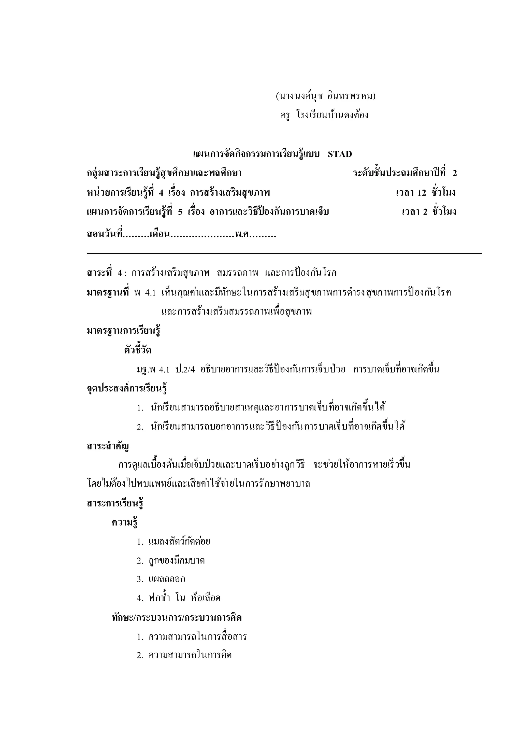 (นางนงค์นุช อินทรพรหม)
ครู โรงเรียนบ้านดงต้อง
แผนการจัดกิจกรรมการเรียนรู้แบบ STAD
กลุ่มสาระการเรียนรู้สุขศึกษาและพลศึกษา ระดับชั้นประถมศึกษาปีที่ 2
หน่วยการเรียนรู้ที่ 4 เรื่อง การสร้างเสริมสุขภาพ เวลา 12 ชั่วโมง
แผนการจัดการเรียนรู้ที่ 5 เรื่อง อาการและวิธีป้ องกันการบาดเจ็บ เวลา 2 ชั่วโมง
สอนวันที่………เดือน…………………พ.ศ………
สาระที่ 4: การสร้างเสริมสุขภาพ สมรรถภาพ และการป้องกันโรค
มาตรฐานที่ พ 4.1 เห็นคุณค่าและมีทักษะในการสร้างเสริมสุขภาพการดารงสุขภาพการป้ องกันโรค
และการสร้างเสริมสมรรถภาพเพื่อสุขภาพ
มาตรฐานการเรียนรู้
ตัวชี้วัด
มฐ.พ 4.1 ป.2/4 อธิบายอาการและวิธีป้องกันการเจ็บป่วย การบาดเจ็บที่อาจเกิดขึ้น
จุดประสงค์การเรียนรู้
1. นักเรียนสามารถอธิบายสาเหตุและอาการบาดเจ็บที่อาจเกิดขึ้นได้
2. นักเรียนสามารถบอกอาการและวิธีป้องกันการบาดเจ็บที่อาจเกิดขึ้นได้
สาระสาคัญ
การดูแลเบื้องต้นเมื่อเจ็บป่วยและบาดเจ็บอย่างถูกวิธี จะช่วยให้อาการหายเร็วขึ้น
โดยไม่ต้องไปพบแพทย์และเสียค่าใช้จ่ายในการรักษาพยาบาล
สาระการเรียนรู้
ความรู้
1. แมลงสัตว์กัดต่อย
2. ถูกของมีคมบาด
3. แผลถลอก
4. ฟกช้า โน ห้อเลือด
ทักษะ/กระบวนการ/กระบวนการคิด
1. ความสามารถในการสื่อสาร
2. ความสามารถในการคิด
 