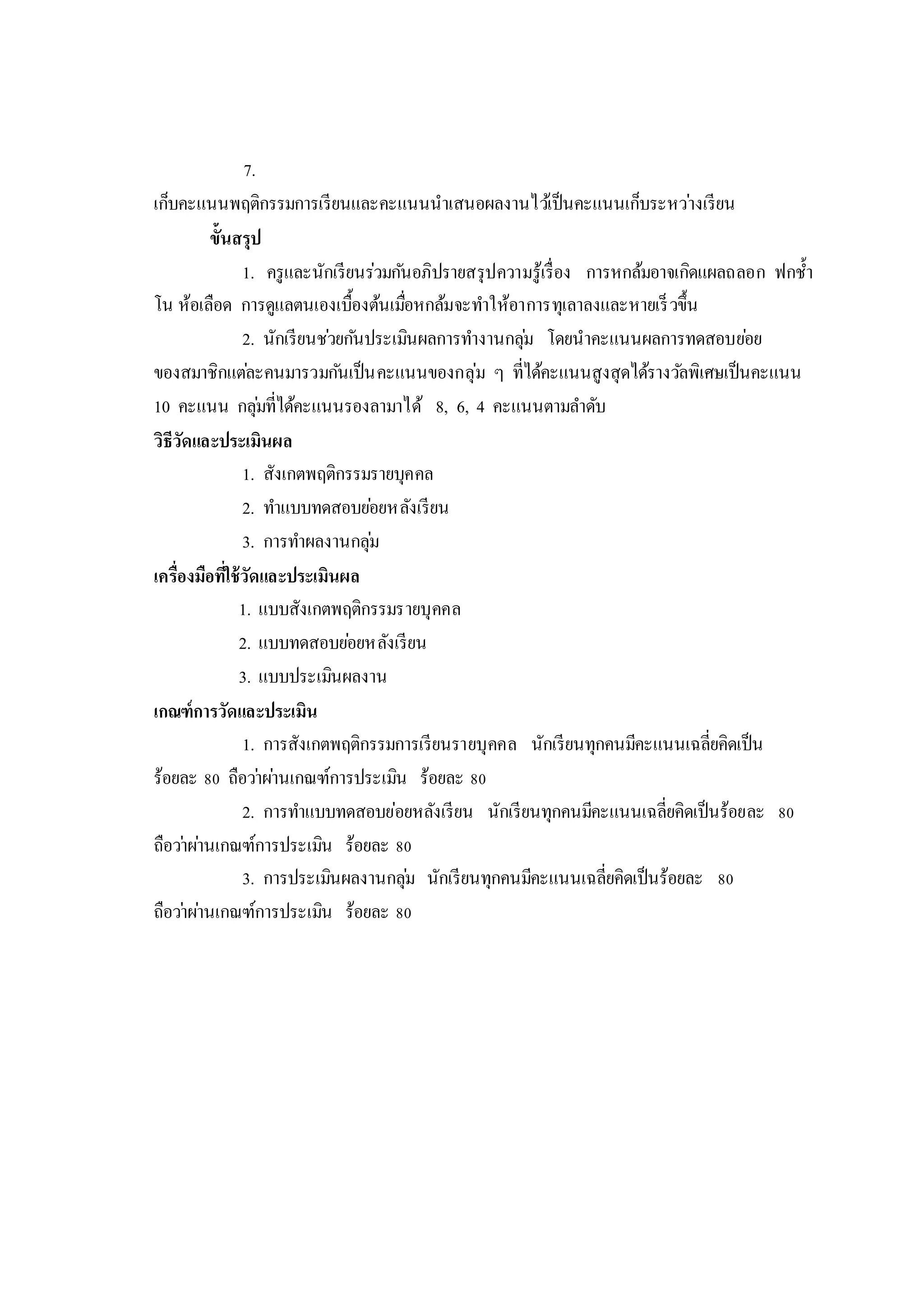 7.
เก็บคะแนนพฤติกรรมการเรียนและคะแนนนาเสนอผลงานไว้เป็นคะแนนเก็บระหว่างเรียน
ขั้นสรุป
1. ครูและนักเรียนร่วมกันอภิปรายสรุปความรู้เรื่อง การหกล้มอาจเกิดแผลถลอก ฟกช้า
โน ห้อเลือด การดูแลตนเองเบื้องต้นเมื่อหกล้มจะทาให้อาการทุเลาลงและหายเร็วขึ้น
2. นักเรียนช่วยกันประเมินผลการทางานกลุ่ม โดยนาคะแนนผลการทดสอบย่อย
ของสมาชิกแต่ละคนมารวมกันเป็นคะแนนของกลุ่ม ๆ ที่ได้คะแนนสูงสุดได้รางวัลพิเศษเป็นคะแนน
10 คะแนน กลุ่มที่ได้คะแนนรองลามาได้ 8, 6, 4 คะแนนตามลาดับ
วิธีวัดและประเมินผล
1. สังเกตพฤติกรรมรายบุคคล
2. ทาแบบทดสอบย่อยหลังเรียน
3. การทาผลงานกลุ่ม
เครื่องมือที่ใช้วัดและประเมินผล
1. แบบสังเกตพฤติกรรมรายบุคคล
2. แบบทดสอบย่อยหลังเรียน
3. แบบประเมินผลงาน
เกณฑ์การวัดและประเมิน
1. การสังเกตพฤติกรรมการเรียนรายบุคคล นักเรียนทุกคนมีคะแนนเฉลี่ยคิดเป็น
ร้อยละ 80 ถือว่าผ่านเกณฑ์การประเมิน ร้อยละ 80
2. การทาแบบทดสอบย่อยหลังเรียน นักเรียนทุกคนมีคะแนนเฉลี่ยคิดเป็นร้อยละ 80
ถือว่าผ่านเกณฑ์การประเมิน ร้อยละ 80
3. การประเมินผลงานกลุ่ม นักเรียนทุกคนมีคะแนนเฉลี่ยคิดเป็นร้อยละ 80
ถือว่าผ่านเกณฑ์การประเมิน ร้อยละ 80
 