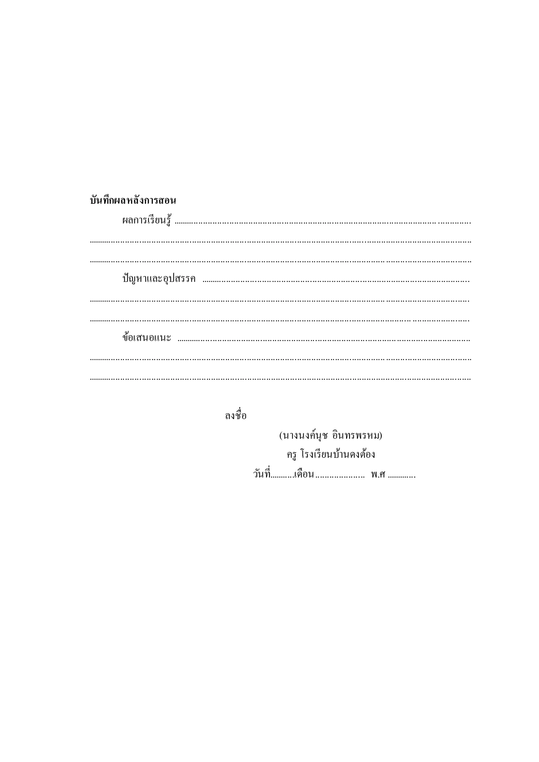 บันทึกผลหลังการสอน
ผลการเรียนรู้ .............................................................................................................................
.................................................................................................................................................................
.................................................................................................................................................................
ปัญหาและอุปสรรค .................................................................................................................
................................................................................................................................................................
................................................................................................................................................................
ข้อเสนอแนะ ............................................................................................................................
.................................................................................................................................................................
.................................................................................................................................................................
ลงชื่อ
(นางนงค์นุช อินทรพรหม)
ครู โรงเรียนบ้านดงต้อง
วันที่...........เดือน..................... พ.ศ .............
 